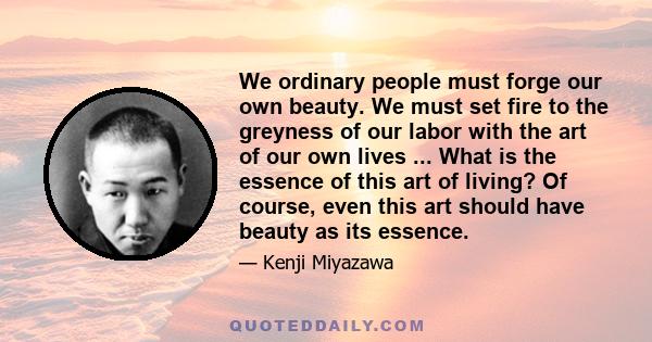 We ordinary people must forge our own beauty. We must set fire to the greyness of our labor with the art of our own lives ... What is the essence of this art of living? Of course, even this art should have beauty as its 