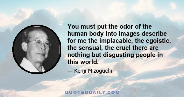 You must put the odor of the human body into images describe for me the implacable, the egoistic, the sensual, the cruel there are nothing but disgusting people in this world.