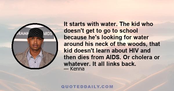 It starts with water. The kid who doesn't get to go to school because he's looking for water around his neck of the woods, that kid doesn't learn about HIV and then dies from AIDS. Or cholera or whatever. It all links