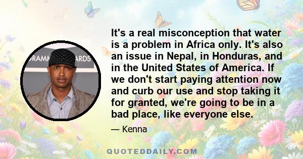 It's a real misconception that water is a problem in Africa only. It's also an issue in Nepal, in Honduras, and in the United States of America. If we don't start paying attention now and curb our use and stop taking it 