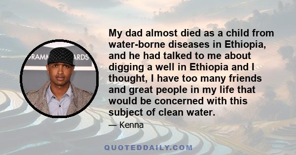 My dad almost died as a child from water-borne diseases in Ethiopia, and he had talked to me about digging a well in Ethiopia and I thought, I have too many friends and great people in my life that would be concerned