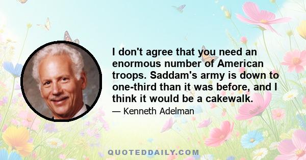 I don't agree that you need an enormous number of American troops. Saddam's army is down to one-third than it was before, and I think it would be a cakewalk.