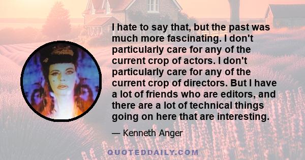 I hate to say that, but the past was much more fascinating. I don't particularly care for any of the current crop of actors. I don't particularly care for any of the current crop of directors. But I have a lot of