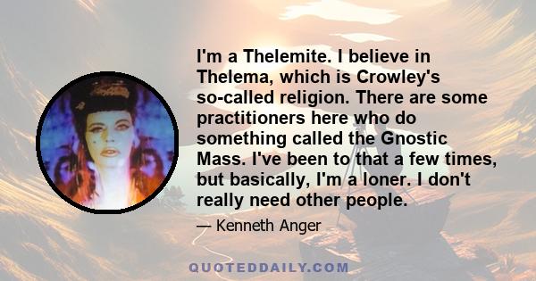 I'm a Thelemite. I believe in Thelema, which is Crowley's so-called religion. There are some practitioners here who do something called the Gnostic Mass. I've been to that a few times, but basically, I'm a loner. I