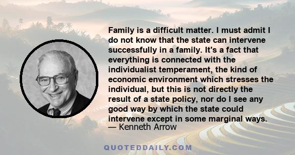 Family is a difficult matter. I must admit I do not know that the state can intervene successfully in a family. It's a fact that everything is connected with the individualist temperament, the kind of economic