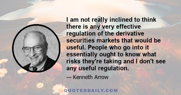 I am not really inclined to think there is any very effective regulation of the derivative securities markets that would be useful. People who go into it essentially ought to know what risks they're taking and I don't