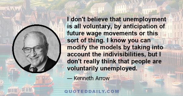 I don't believe that unemployment is all voluntary, by anticipation of future wage movements or this sort of thing. I know you can modify the models by taking into account the indivisibilities, but I don't really think