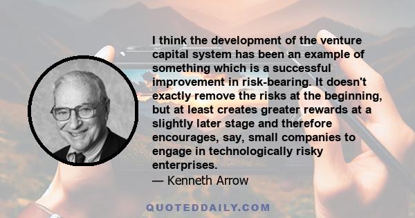 I think the development of the venture capital system has been an example of something which is a successful improvement in risk-bearing. It doesn't exactly remove the risks at the beginning, but at least creates