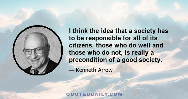 I think the idea that a society has to be responsible for all of its citizens, those who do well and those who do not, is really a precondition of a good society.