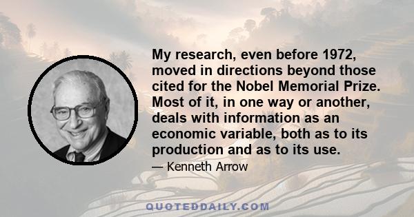 My research, even before 1972, moved in directions beyond those cited for the Nobel Memorial Prize. Most of it, in one way or another, deals with information as an economic variable, both as to its production and as to