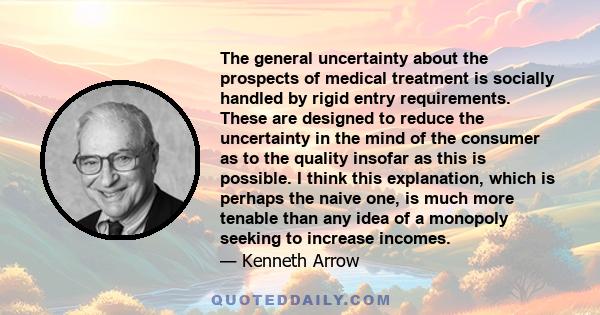 The general uncertainty about the prospects of medical treatment is socially handled by rigid entry requirements. These are designed to reduce the uncertainty in the mind of the consumer as to the quality insofar as