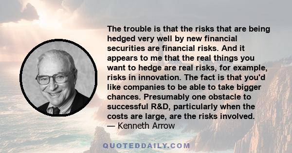 The trouble is that the risks that are being hedged very well by new financial securities are financial risks. And it appears to me that the real things you want to hedge are real risks, for example, risks in