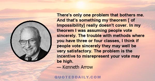 There's only one problem that bothers me. And that's something my theorem [ of Impossibility] really doesn't cover. In my theorem I was assuming people vote sincerely. The trouble with methods where you have three or