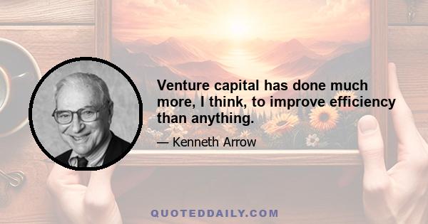 Venture capital has done much more, I think, to improve efficiency than anything.