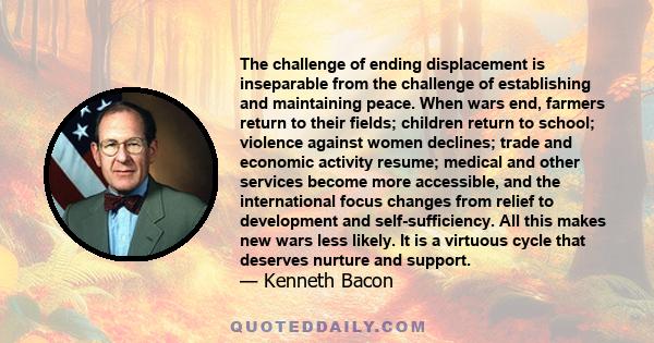 The challenge of ending displacement is inseparable from the challenge of establishing and maintaining peace. When wars end, farmers return to their fields; children return to school; violence against women declines;