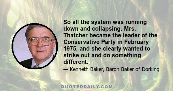 So all the system was running down and collapsing. Mrs. Thatcher became the leader of the Conservative Party in February 1975, and she clearly wanted to strike out and do something different.