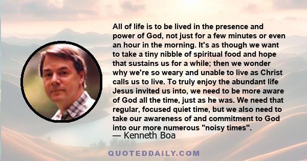 All of life is to be lived in the presence and power of God, not just for a few minutes or even an hour in the morning. It's as though we want to take a tiny nibble of spiritual food and hope that sustains us for a