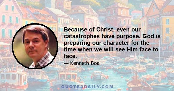 Because of Christ, even our catastrophes have purpose. God is preparing our character for the time when we will see Him face to face.