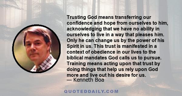 Trusting God means transferring our confidence and hope from ourselves to him, acknowledging that we have no ability in ourselves to live in a way that pleases him. Only he can change us by the power of his Spirit in