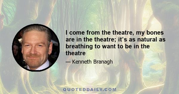 I come from the theatre, my bones are in the theatre; it’s as natural as breathing to want to be in the theatre