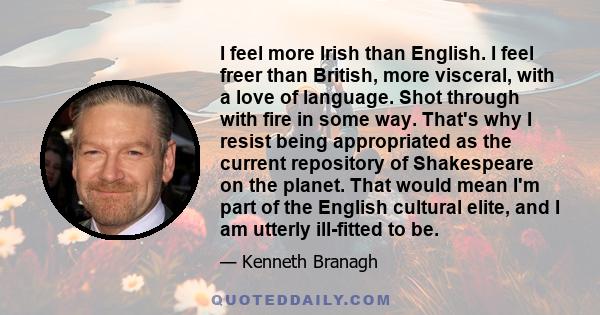 I feel more Irish than English. I feel freer than British, more visceral, with a love of language. Shot through with fire in some way. That's why I resist being appropriated as the current repository of Shakespeare on