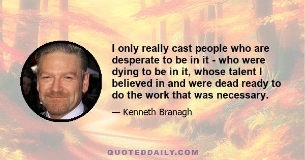 I only really cast people who are desperate to be in it - who were dying to be in it, whose talent I believed in and were dead ready to do the work that was necessary.