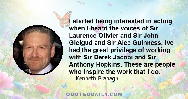 I started being interested in acting when I heard the voices of Sir Laurence Olivier and Sir John Gielgud and Sir Alec Guinness. Ive had the great privilege of working with Sir Derek Jacobi and Sir Anthony Hopkins.