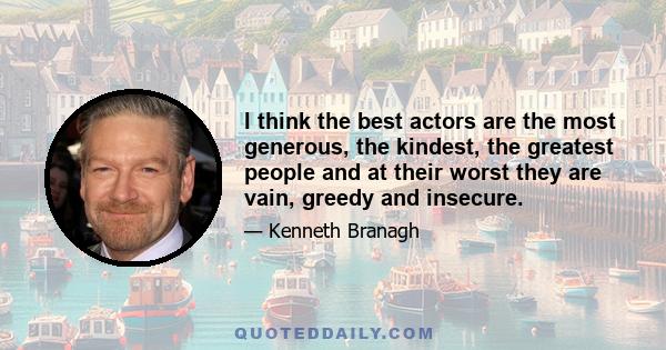 I think the best actors are the most generous, the kindest, the greatest people and at their worst they are vain, greedy and insecure.