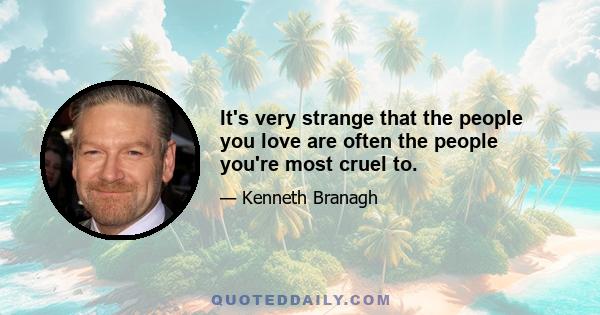 It's very strange that the people you love are often the people you're most cruel to.