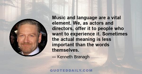 Music and language are a vital element. We, as actors and directors, offer it to people who want to experience it. Sometimes the actual meaning is less important than the words themselves.