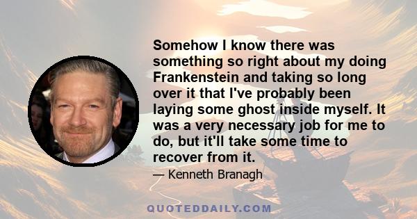 Somehow I know there was something so right about my doing Frankenstein and taking so long over it that I've probably been laying some ghost inside myself. It was a very necessary job for me to do, but it'll take some