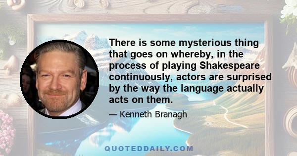 There is some mysterious thing that goes on whereby, in the process of playing Shakespeare continuously, actors are surprised by the way the language actually acts on them.