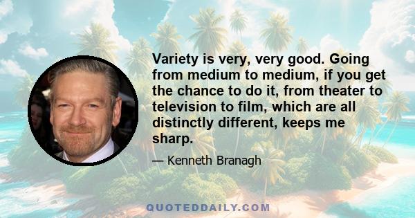 Variety is very, very good. Going from medium to medium, if you get the chance to do it, from theater to television to film, which are all distinctly different, keeps me sharp.