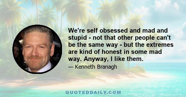 We're self obsessed and mad and stupid - not that other people can't be the same way - but the extremes are kind of honest in some mad way. Anyway, I like them.