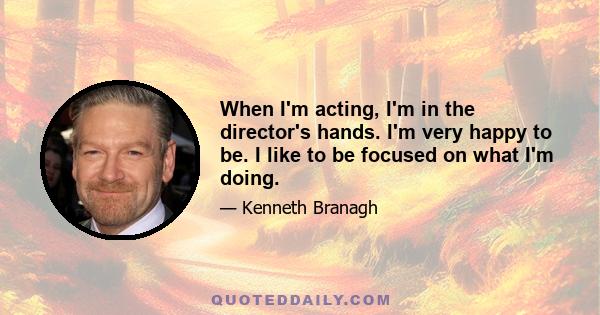 When I'm acting, I'm in the director's hands. I'm very happy to be. I like to be focused on what I'm doing.