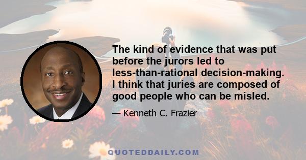 The kind of evidence that was put before the jurors led to less-than-rational decision-making. I think that juries are composed of good people who can be misled.