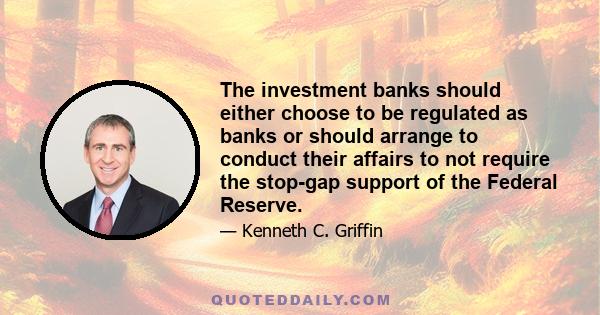 The investment banks should either choose to be regulated as banks or should arrange to conduct their affairs to not require the stop-gap support of the Federal Reserve.