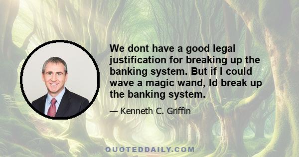 We dont have a good legal justification for breaking up the banking system. But if I could wave a magic wand, Id break up the banking system.