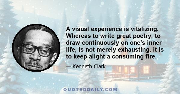 A visual experience is vitalizing. Whereas to write great poetry, to draw continuously on one's inner life, is not merely exhausting, it is to keep alight a consuming fire.