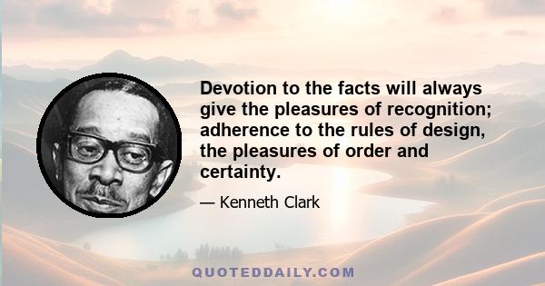 Devotion to the facts will always give the pleasures of recognition; adherence to the rules of design, the pleasures of order and certainty.