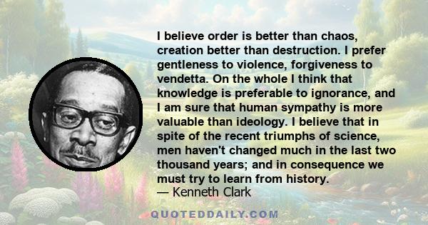 I believe order is better than chaos, creation better than destruction. I prefer gentleness to violence, forgiveness to vendetta. On the whole I think that knowledge is preferable to ignorance, and I am sure that human