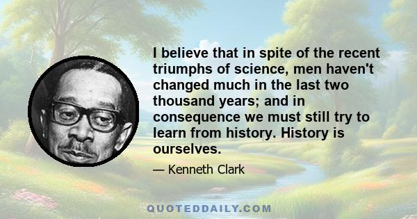 I believe that in spite of the recent triumphs of science, men haven't changed much in the last two thousand years; and in consequence we must still try to learn from history. History is ourselves.