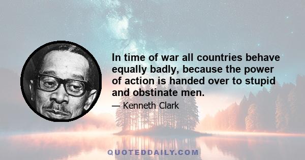 In time of war all countries behave equally badly, because the power of action is handed over to stupid and obstinate men.