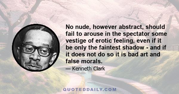 No nude, however abstract, should fail to arouse in the spectator some vestige of erotic feeling, even if it be only the faintest shadow - and if it does not do so it is bad art and false morals.