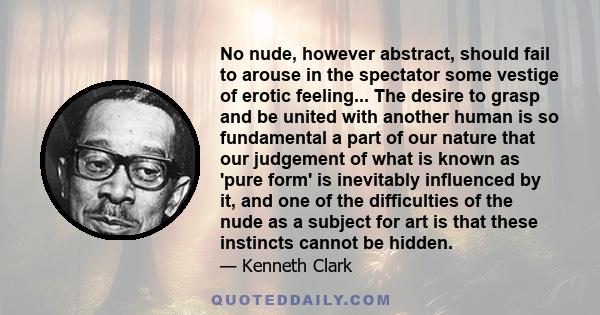 No nude, however abstract, should fail to arouse in the spectator some vestige of erotic feeling... The desire to grasp and be united with another human is so fundamental a part of our nature that our judgement of what