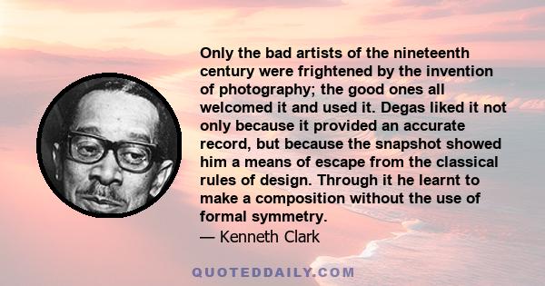 Only the bad artists of the nineteenth century were frightened by the invention of photography; the good ones all welcomed it and used it. Degas liked it not only because it provided an accurate record, but because the