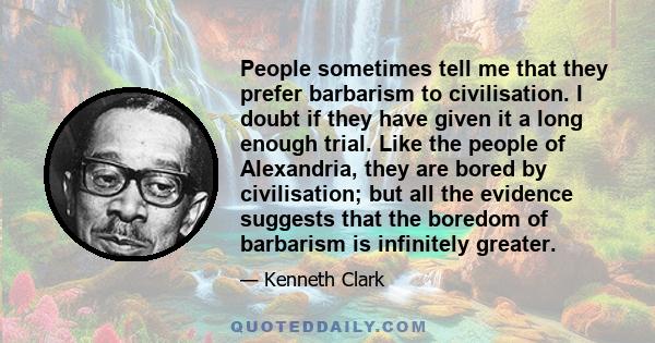 People sometimes tell me that they prefer barbarism to civilisation. I doubt if they have given it a long enough trial. Like the people of Alexandria, they are bored by civilisation; but all the evidence suggests that