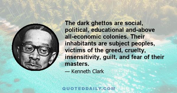 The dark ghettos are social, political, educational and-above all-economic colonies. Their inhabitants are subject peoples, victims of the greed, cruelty, insensitivity, guilt, and fear of their masters.