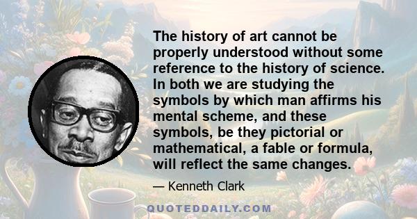 The history of art cannot be properly understood without some reference to the history of science. In both we are studying the symbols by which man affirms his mental scheme, and these symbols, be they pictorial or