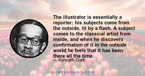 The illustrator is essentially a reporter: his subjects come from the outside, lit by a flash. A subject comes to the classical artist from inside, and when he discovers confirmation of it in the outside world he feels